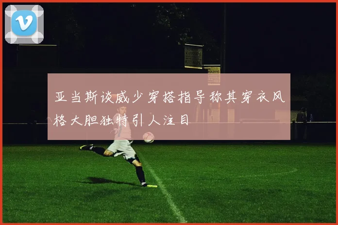 亚当斯谈威少穿搭指导称其穿衣风格大胆独特引人注目