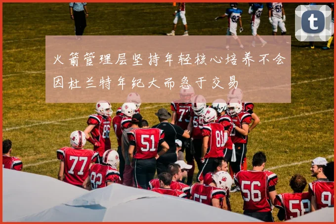 火箭管理层坚持年轻核心培养不会因杜兰特年纪大而急于交易