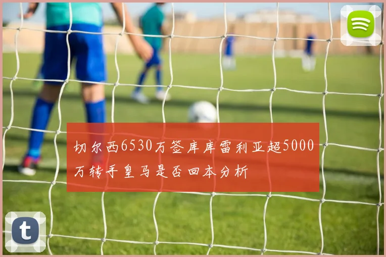 切尔西6530万签库库雷利亚超5000万转手皇马是否回本分析
