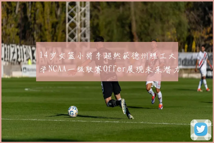 14岁女篮小将李超然获德州理工大学NCAA一级联赛Offer展现未来潜力