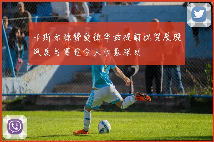 卡斯尔称赞爱德华兹提前祝贺展现风度与尊重令人印象深刻