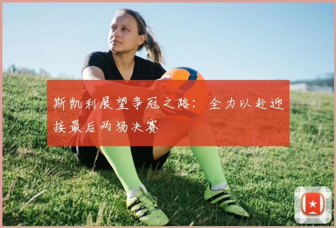 斯凯利展望争冠之路：全力以赴迎接最后两场决赛