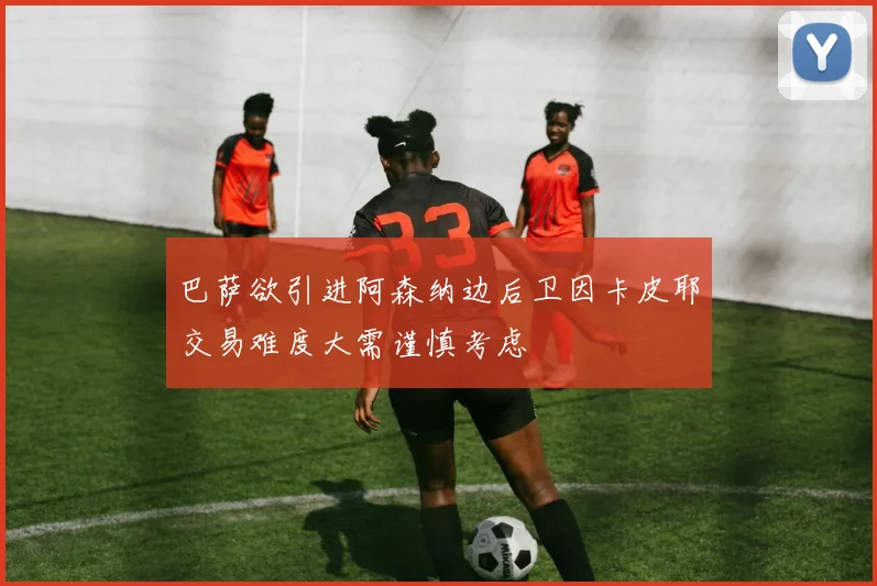 巴萨欲引进阿森纳边后卫因卡皮耶交易难度大需谨慎考虑