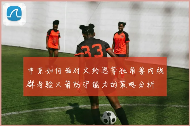 申京如何面对文约恩等独角兽内线群考验火箭防守能力的策略分析